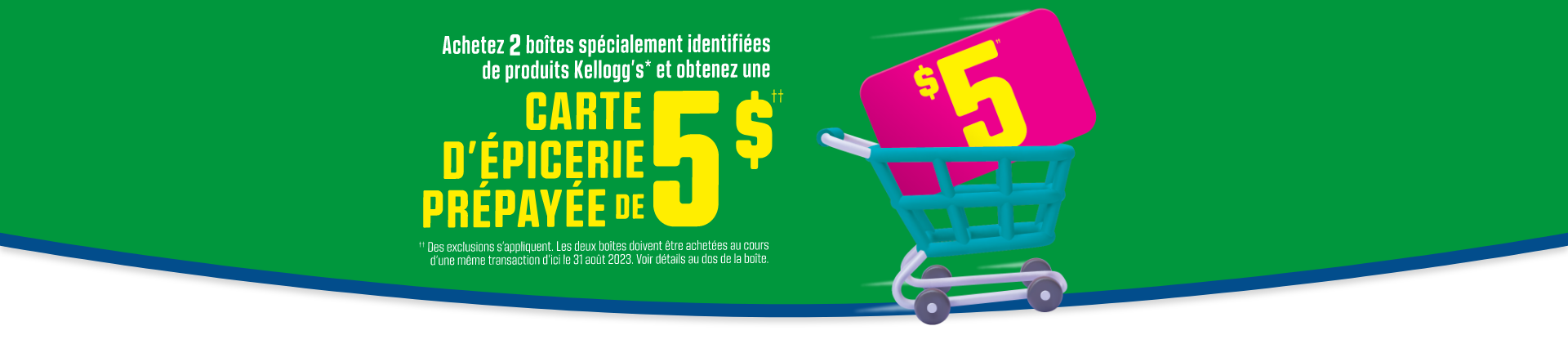Achetez 2 boîtes spécialement identifiées de céréales Kelloggs et obtenez un didque volant gratuit. Quantités limitées. Les modeles sont sous reserve de disponsibilite. Des exclusions s'appliquent. Les deux boites doivent etre achetees au cours d'une meme transaction d'ici le 31 mai 2023